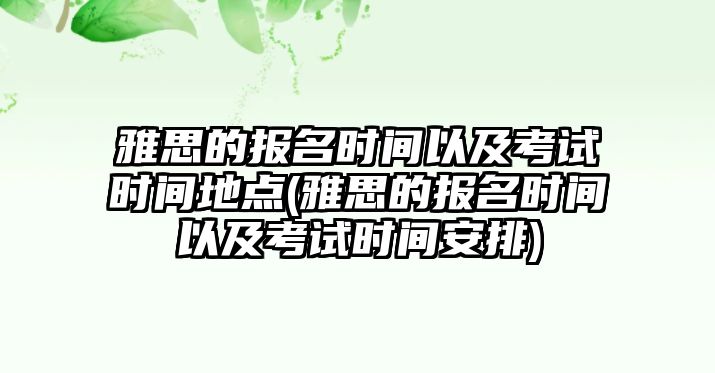 雅思的報名時間以及考試時間地點(雅思的報名時間以及考試時間安排)