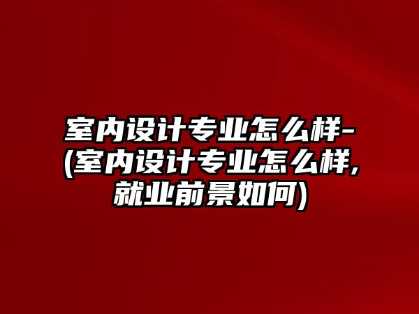 室內(nèi)設(shè)計(jì)專業(yè)怎么樣-(室內(nèi)設(shè)計(jì)專業(yè)怎么樣,就業(yè)前景如何)