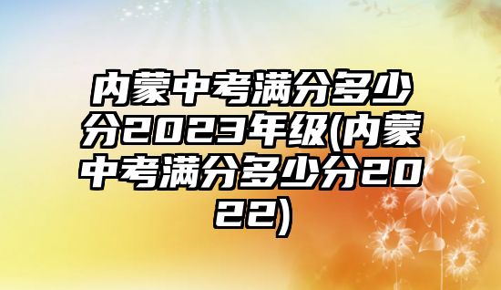 內(nèi)蒙中考滿分多少分2023年級(jí)(內(nèi)蒙中考滿分多少分2022)