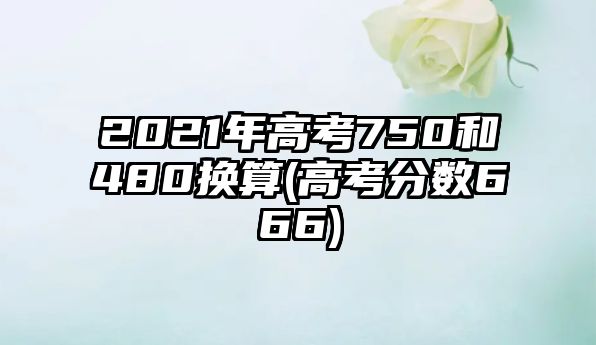 2021年高考750和480換算(高考分?jǐn)?shù)666)