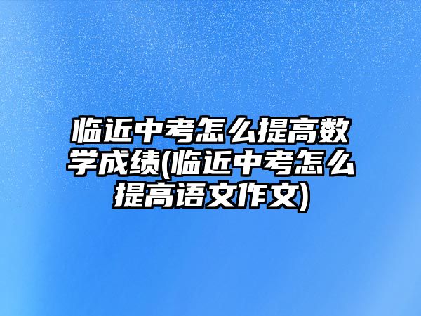 臨近中考怎么提高數(shù)學成績(臨近中考怎么提高語文作文)