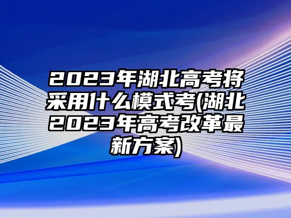 2023年湖北高考將采用什么模式考(湖北2023年高考改革最新方案)