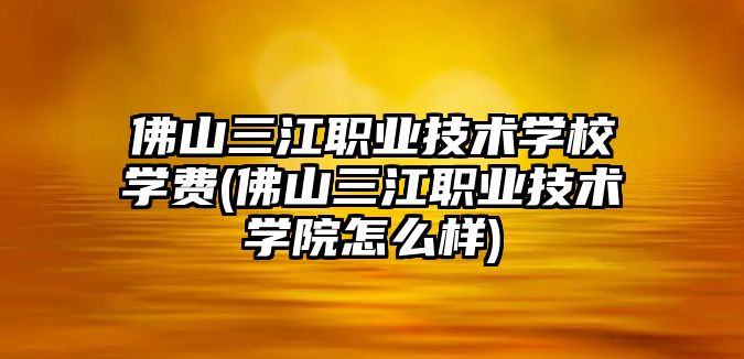 佛山三江職業(yè)技術學校學費(佛山三江職業(yè)技術學院怎么樣)