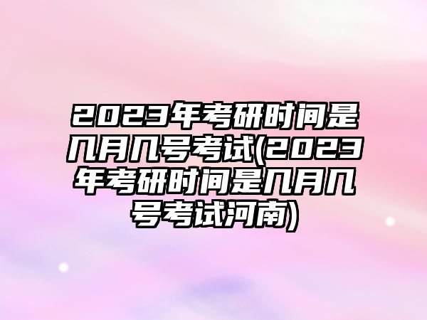 2023年考研時間是幾月幾號考試(2023年考研時間是幾月幾號考試河南)