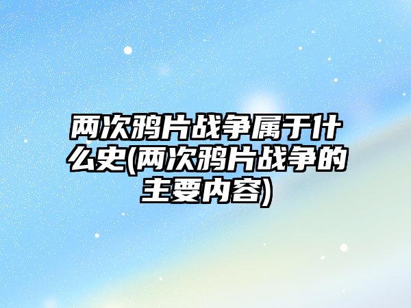 兩次鴉片戰(zhàn)爭屬于什么史(兩次鴉片戰(zhàn)爭的主要內(nèi)容)