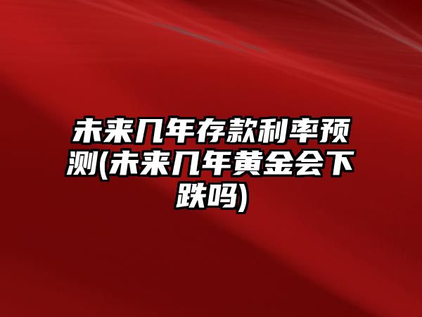 未來幾年存款利率預(yù)測(未來幾年黃金會下跌嗎)