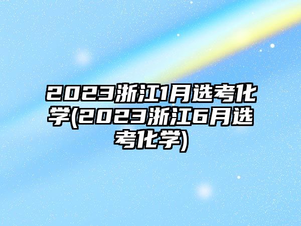 2023浙江1月選考化學(2023浙江6月選考化學)