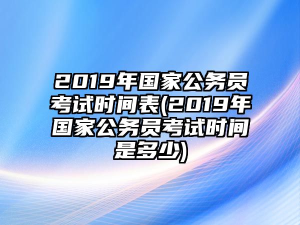 2019年國(guó)家公務(wù)員考試時(shí)間表(2019年國(guó)家公務(wù)員考試時(shí)間是多少)