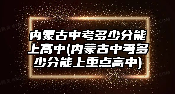 內(nèi)蒙古中考多少分能上高中(內(nèi)蒙古中考多少分能上重點(diǎn)高中)