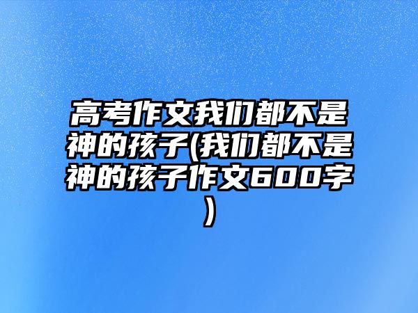 高考作文我們都不是神的孩子(我們都不是神的孩子作文600字)