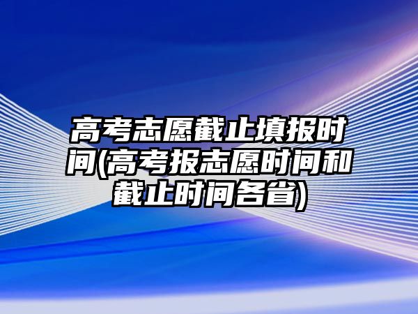 高考志愿截止填報時間(高考報志愿時間和截止時間各省)