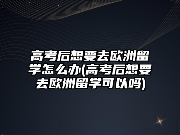 高考后想要去歐洲留學怎么辦(高考后想要去歐洲留學可以嗎)