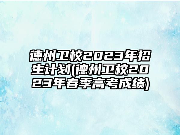 德州衛(wèi)校2023年招生計(jì)劃(德州衛(wèi)校2023年春季高考成績)