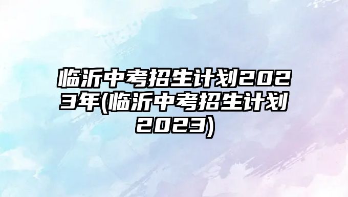 臨沂中考招生計(jì)劃2023年(臨沂中考招生計(jì)劃2023)