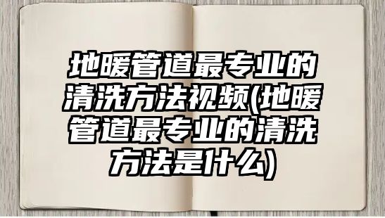 地暖管道最專業(yè)的清洗方法視頻(地暖管道最專業(yè)的清洗方法是什么)