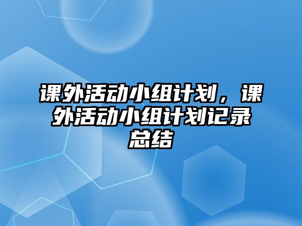 課外活動(dòng)小組計(jì)劃，課外活動(dòng)小組計(jì)劃記錄總結(jié)