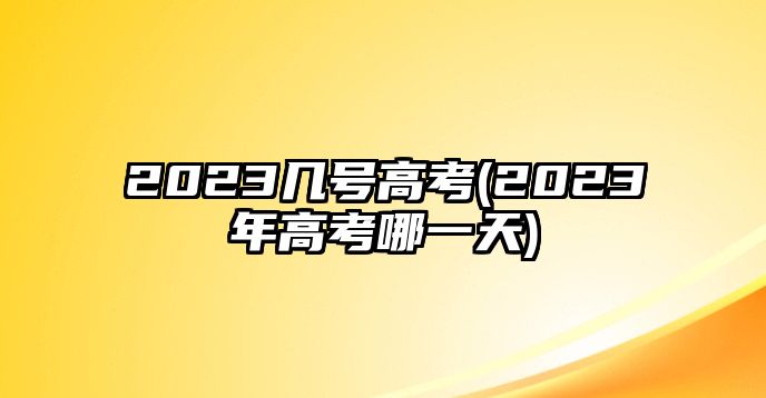 2023幾號高考(2023年高考哪一天)