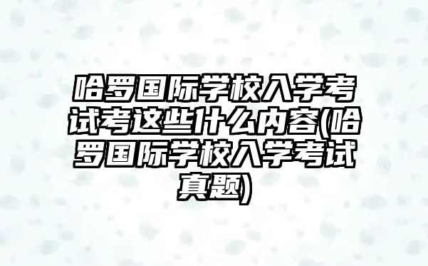 哈羅國際學(xué)校入學(xué)考試考這些什么內(nèi)容(哈羅國際學(xué)校入學(xué)考試真題)