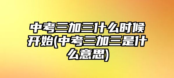 中考三加三什么時(shí)候開始(中考三加三是什么意思)