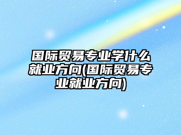 國際貿(mào)易專業(yè)學什么就業(yè)方向(國際貿(mào)易專業(yè)就業(yè)方向)