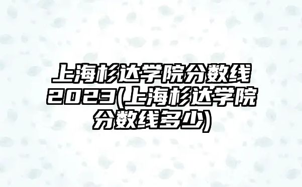 上海杉達(dá)學(xué)院分?jǐn)?shù)線2023(上海杉達(dá)學(xué)院分?jǐn)?shù)線多少)