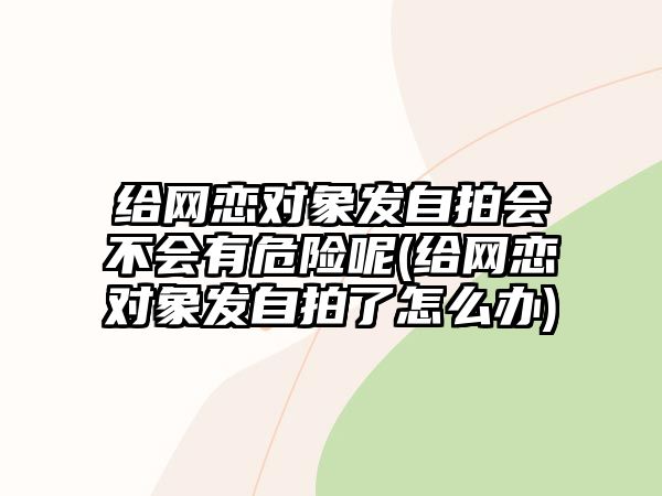 給網(wǎng)戀對象發(fā)自拍會不會有危險呢(給網(wǎng)戀對象發(fā)自拍了怎么辦)