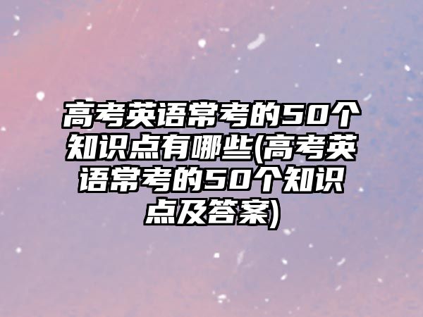 高考英語(yǔ)?？嫉?0個(gè)知識(shí)點(diǎn)有哪些(高考英語(yǔ)常考的50個(gè)知識(shí)點(diǎn)及答案)