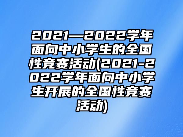 2021—2022學年面向中小學生的全國性競賽活動(2021-2022學年面向中小學生開展的全國性競賽活動)