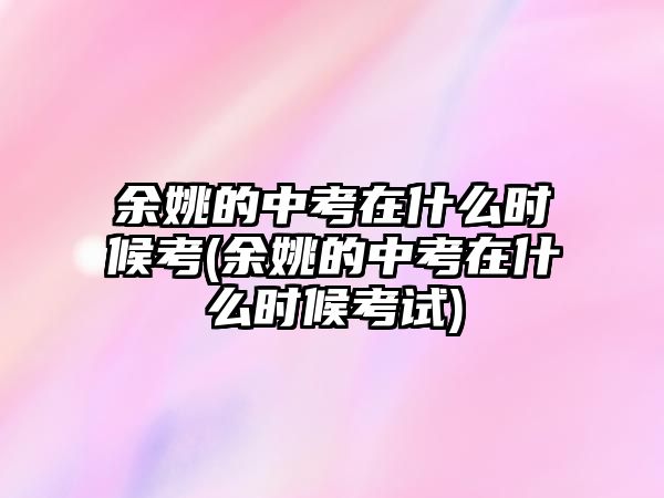 余姚的中考在什么時候考(余姚的中考在什么時候考試)