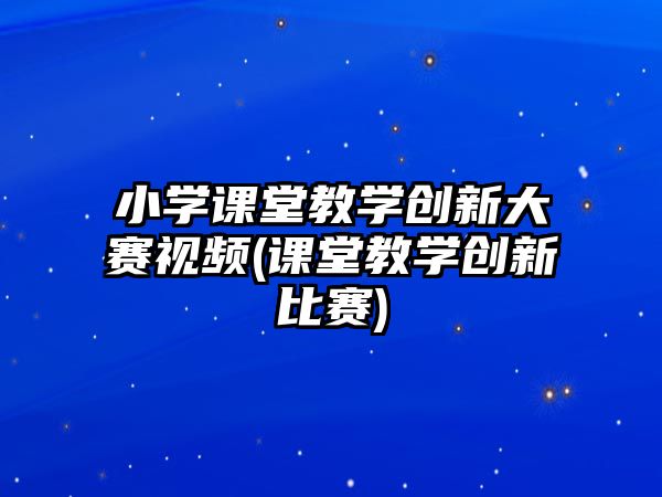 小學(xué)課堂教學(xué)創(chuàng)新大賽視頻(課堂教學(xué)創(chuàng)新比賽)