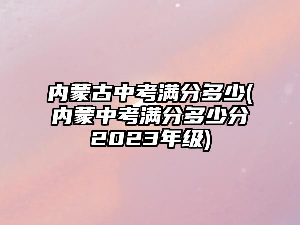 內蒙古中考滿分多少(內蒙中考滿分多少分2023年級)