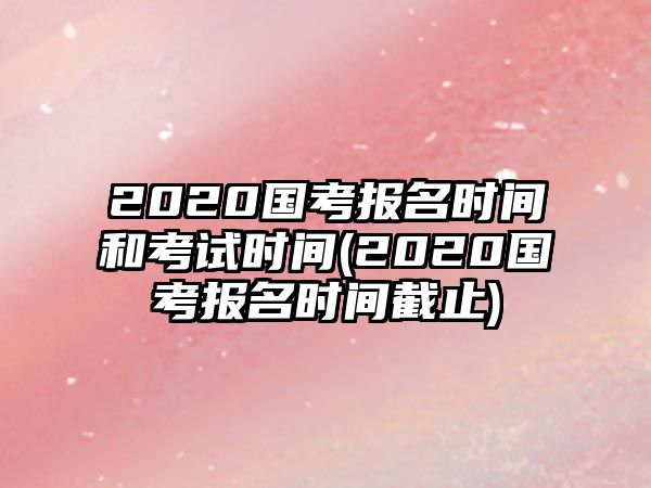 2020國考報(bào)名時(shí)間和考試時(shí)間(2020國考報(bào)名時(shí)間截止)