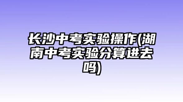 長沙中考實(shí)驗(yàn)操作(湖南中考實(shí)驗(yàn)分算進(jìn)去嗎)