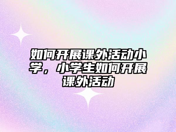 如何開展課外活動小學(xué)，小學(xué)生如何開展課外活動