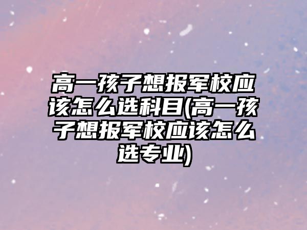 高一孩子想報軍校應該怎么選科目(高一孩子想報軍校應該怎么選專業(yè))