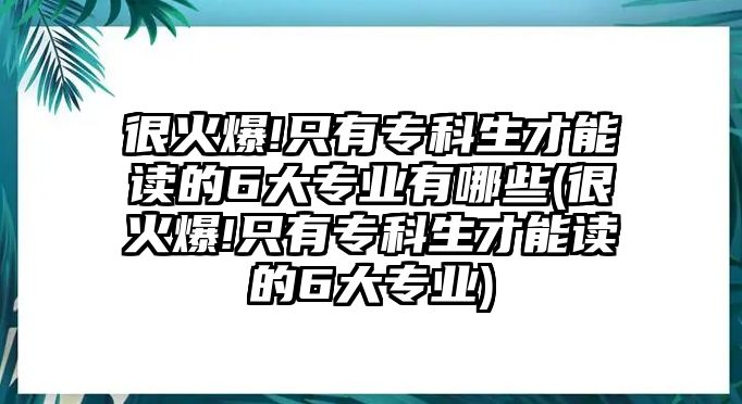 很火爆!只有專科生才能讀的6大專業(yè)有哪些(很火爆!只有?？粕拍茏x的6大專業(yè))