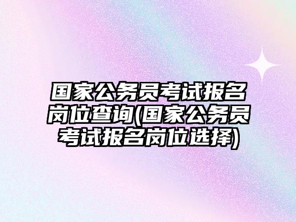 國(guó)家公務(wù)員考試報(bào)名崗位查詢(xún)(國(guó)家公務(wù)員考試報(bào)名崗位選擇)