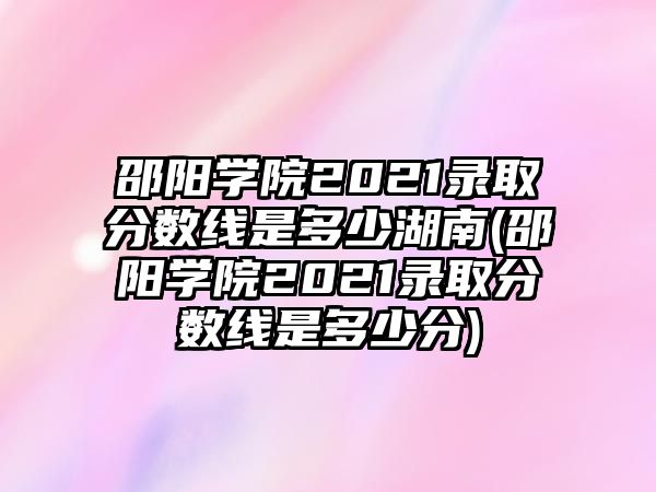 邵陽學院2021錄取分數(shù)線是多少湖南(邵陽學院2021錄取分數(shù)線是多少分)