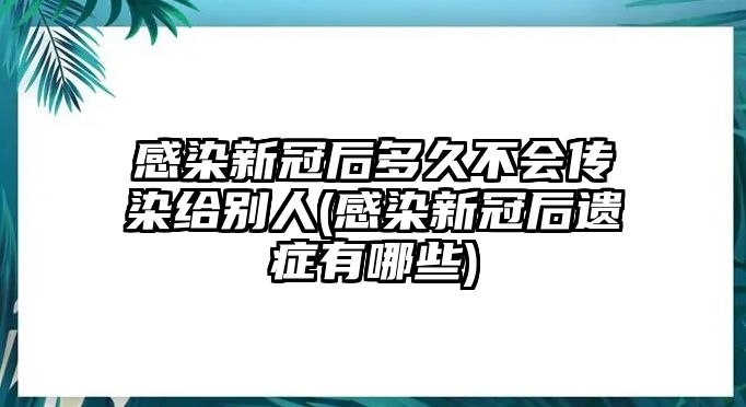 感染新冠后多久不會(huì)傳染給別人(感染新冠后遺癥有哪些)