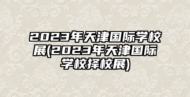 2023年天津國際學(xué)校展(2023年天津國際學(xué)校擇校展)