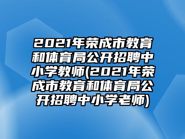 2021年榮成市教育和體育局公開招聘中小學(xué)教師(2021年榮成市教育和體育局公開招聘中小學(xué)老師)