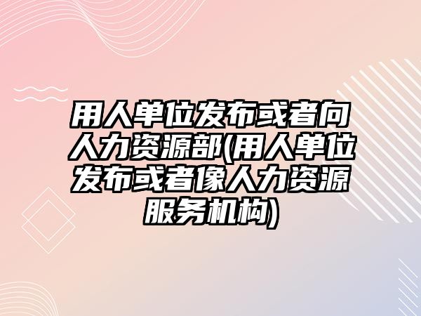 用人單位發(fā)布或者向人力資源部(用人單位發(fā)布或者像人力資源服務(wù)機構(gòu))