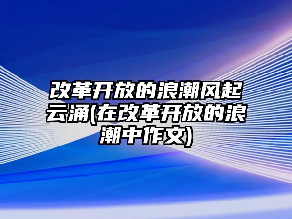 改革開放的浪潮風(fēng)起云涌(在改革開放的浪潮中作文)