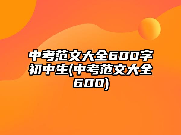 中考范文大全600字初中生(中考范文大全600)