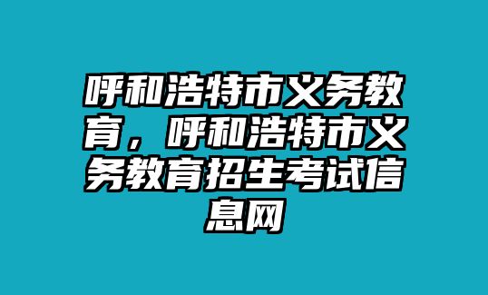 呼和浩特市義務(wù)教育，呼和浩特市義務(wù)教育招生考試信息網(wǎng)