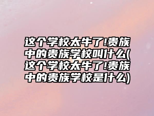 這個(gè)學(xué)校太牛了!貴族中的貴族學(xué)校叫什么(這個(gè)學(xué)校太牛了!貴族中的貴族學(xué)校是什么)