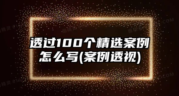 透過100個精選案例怎么寫(案例透視)