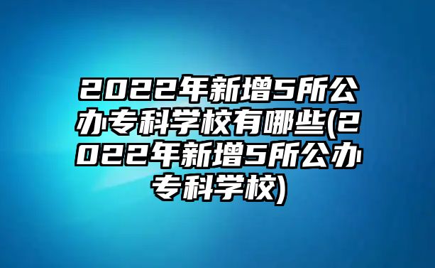 2022年新增5所公辦?？茖W校有哪些(2022年新增5所公辦專科學校)