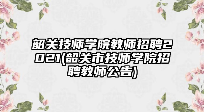 韶關(guān)技師學(xué)院教師招聘2021(韶關(guān)市技師學(xué)院招聘教師公告)