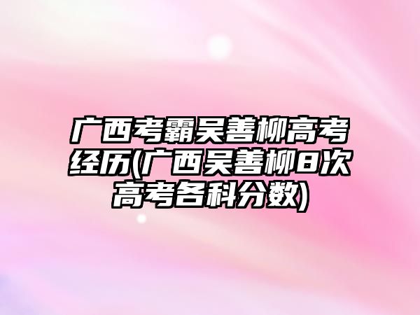 廣西考霸吳善柳高考經(jīng)歷(廣西吳善柳8次高考各科分?jǐn)?shù))